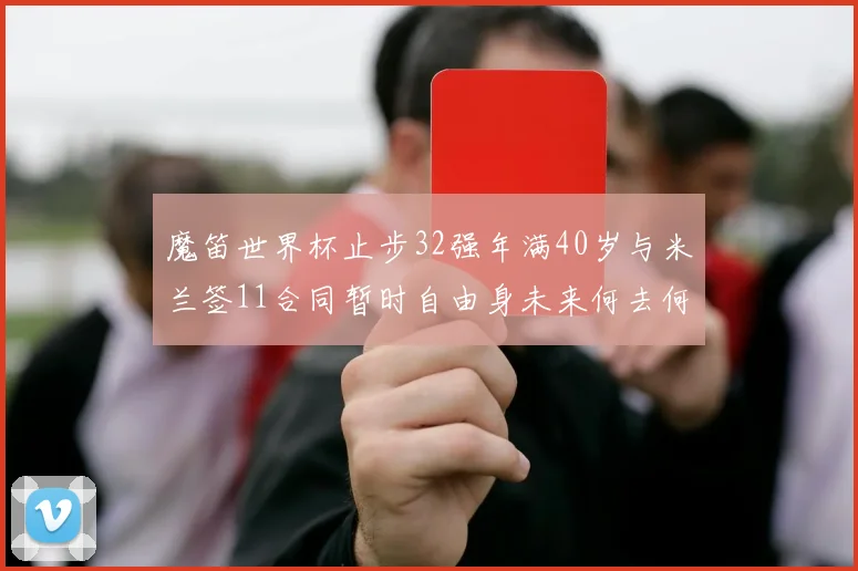 魔笛世界杯止步32强年满40岁与米兰签11合同暂时自由身未来何去何从