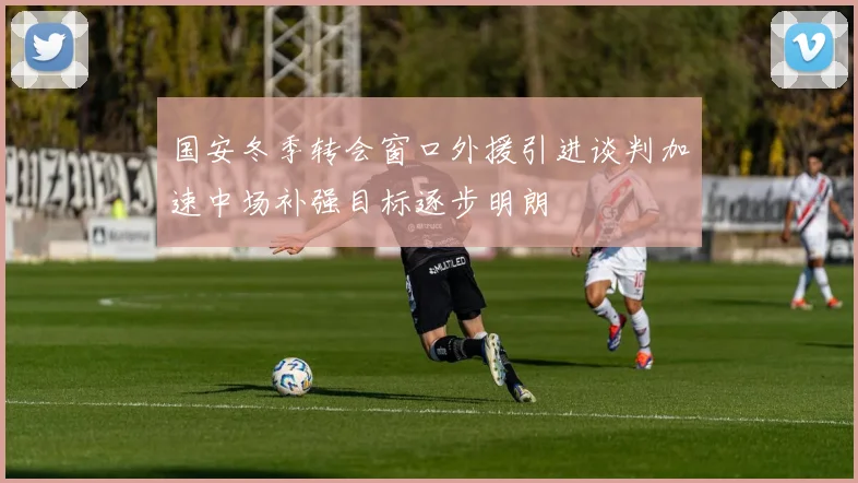 国安冬季转会窗口外援引进谈判加速中场补强目标逐步明朗