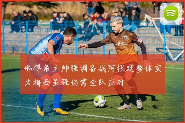 佛得角主帅强调备战阿根廷整体实力梅西虽强仍需全队应对