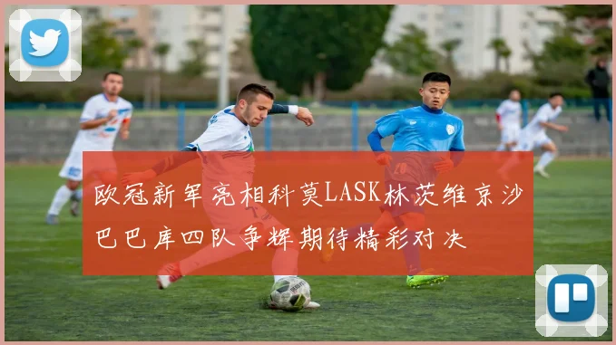 欧冠新军亮相科莫LASK林茨维京沙巴巴库四队争辉期待精彩对决