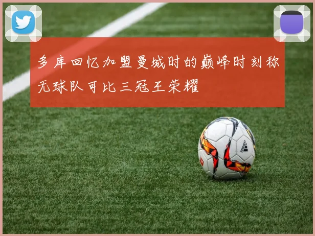 多库回忆加盟曼城时的巅峰时刻称无球队可比三冠王荣耀