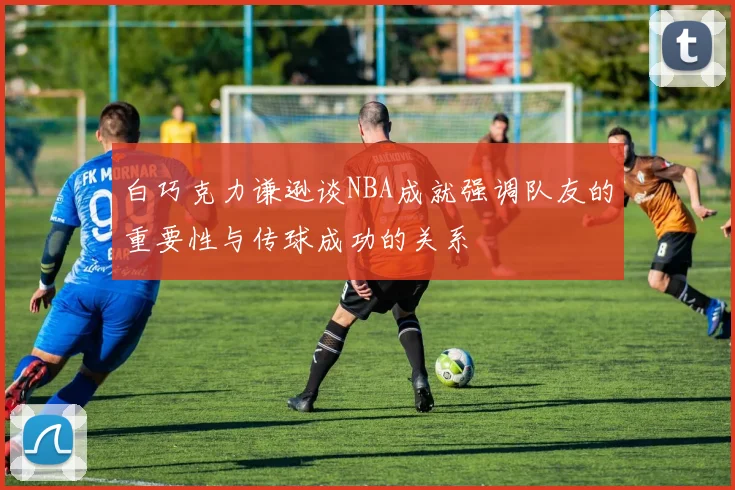 白巧克力谦逊谈NBA成就强调队友的重要性与传球成功的关系