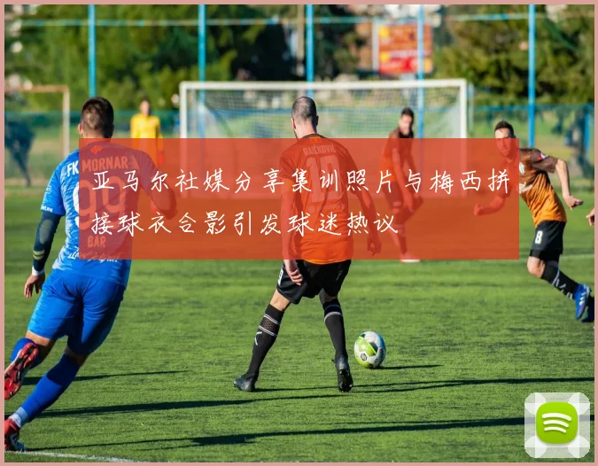 亚马尔社媒分享集训照片与梅西拼接球衣合影引发球迷热议