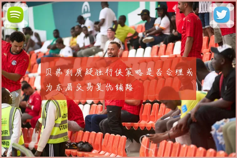 贝弗利质疑独行侠策略是否合理或为东眉交易复仇铺路