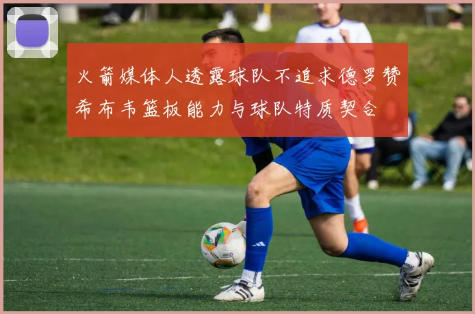 火箭媒体人透露球队不追求德罗赞希布韦篮板能力与球队特质契合