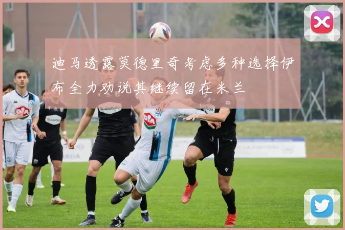 迪马透露莫德里奇考虑多种选择伊布全力劝说其继续留在米兰
