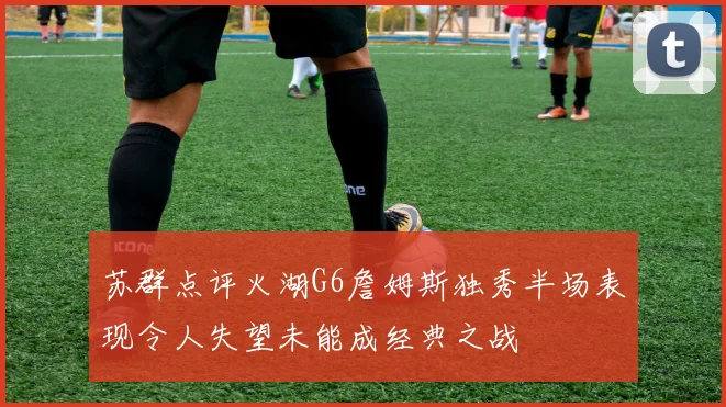 苏群点评火湖G6詹姆斯独秀半场表现令人失望未能成经典之战