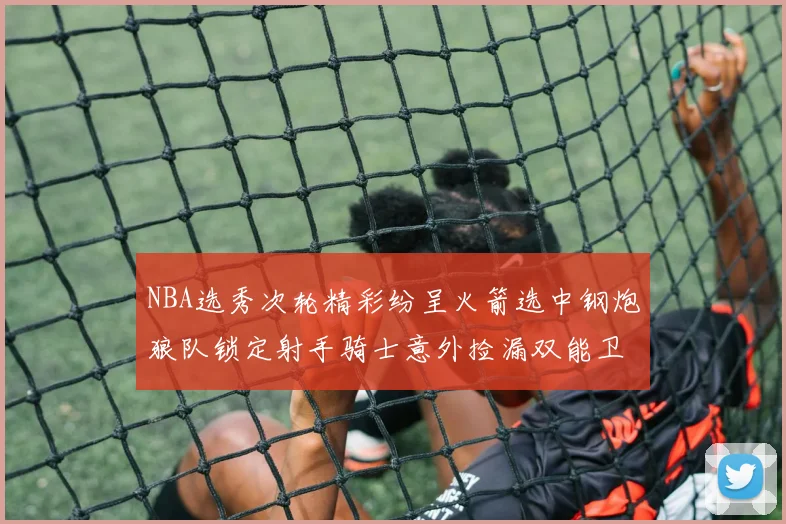 NBA选秀次轮精彩纷呈火箭选中钢炮狼队锁定射手骑士意外捡漏双能卫