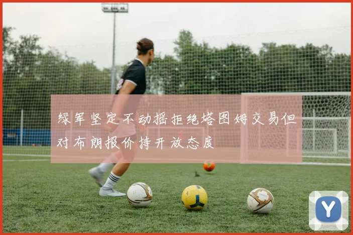绿军坚定不动摇拒绝塔图姆交易但对布朗报价持开放态度