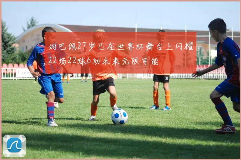 姆巴佩27岁已在世界杯舞台上闪耀22场22球6助未来无限可能