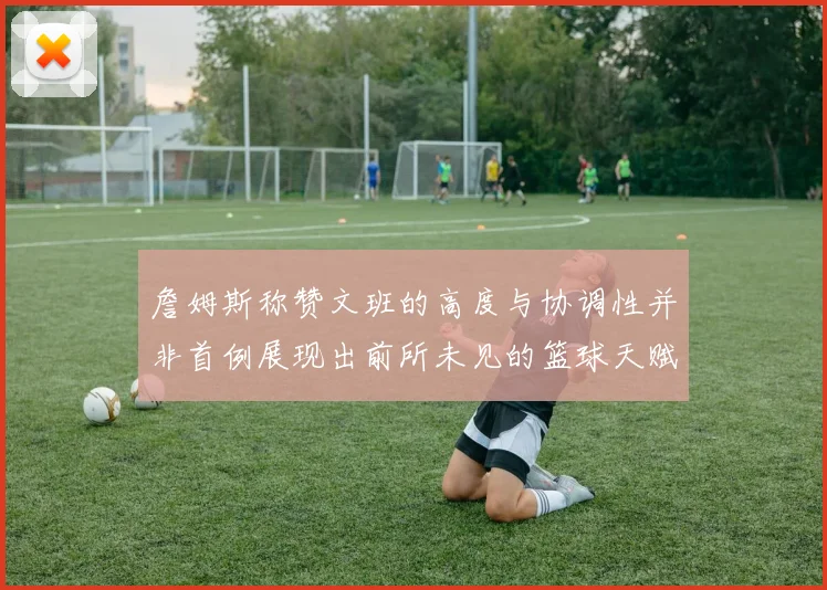 詹姆斯称赞文班的高度与协调性并非首例展现出前所未见的篮球天赋
