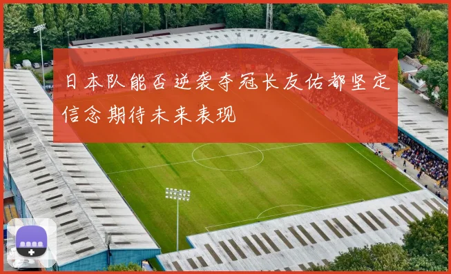日本队能否逆袭夺冠长友佑都坚定信念期待未来表现