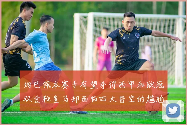 姆巴佩本赛季有望夺得西甲和欧冠双金靴皇马却面临四大皆空的尴尬局面