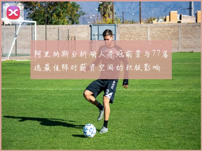 阿里纳斯分析湖人夺冠前景与77落选最佳阵对薪资空间的积极影响