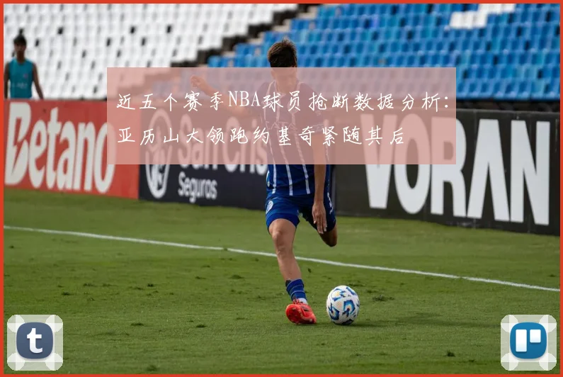 近五个赛季NBA球员抢断数据分析：亚历山大领跑约基奇紧随其后