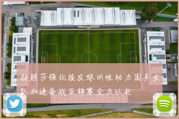 孙颖莎强化接发球训练助力国乒女队加速备战亚锦赛全力以赴