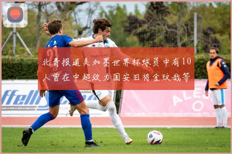 北青报道美加墨世界杯球员中有10人曾在中超效力国安旧将金玟哉等三人入选
