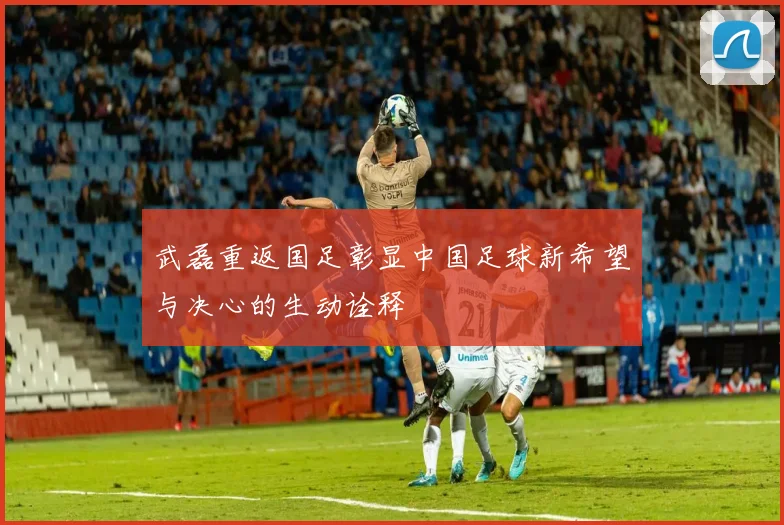 武磊重返国足彰显中国足球新希望与决心的生动诠释