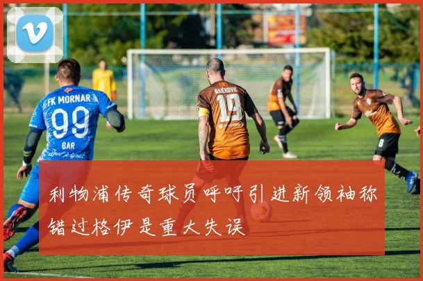 利物浦传奇球员呼吁引进新领袖称错过格伊是重大失误