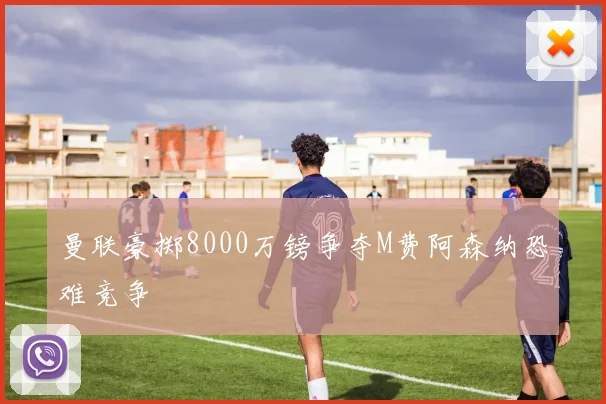 曼联豪掷8000万镑争夺M费阿森纳恐难竞争