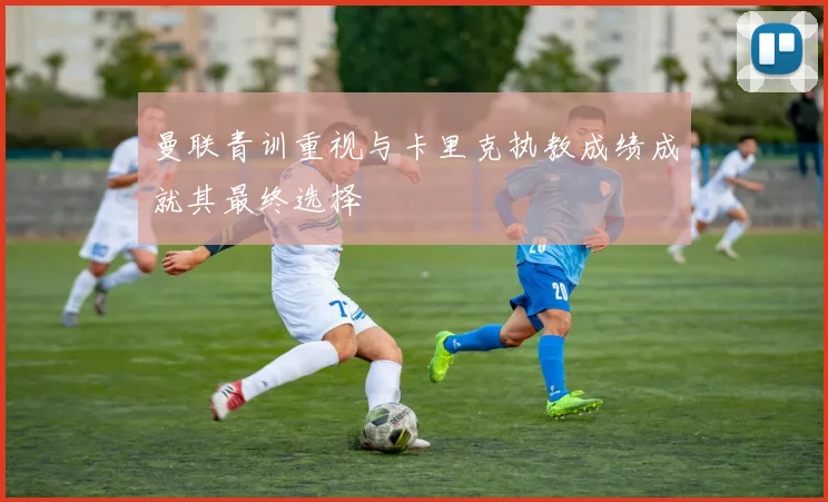 曼联青训重视与卡里克执教成绩成就其最终选择
