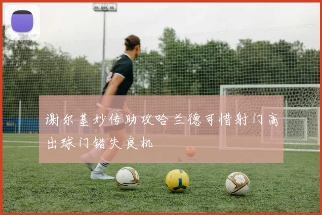 谢尔基妙传助攻哈兰德可惜射门高出球门错失良机