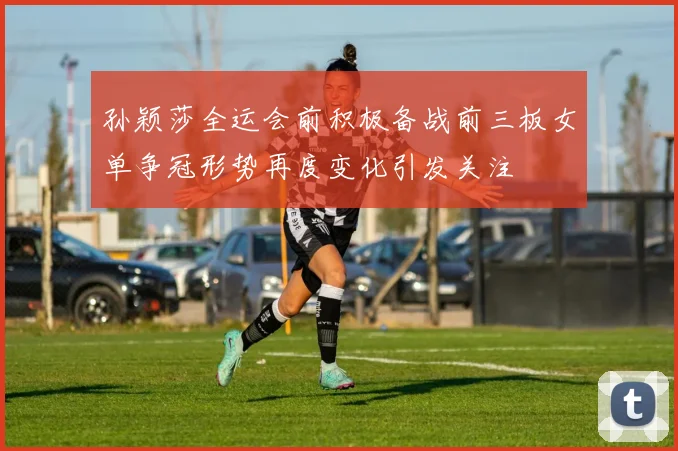 孙颖莎全运会前积极备战前三板女单争冠形势再度变化引发关注