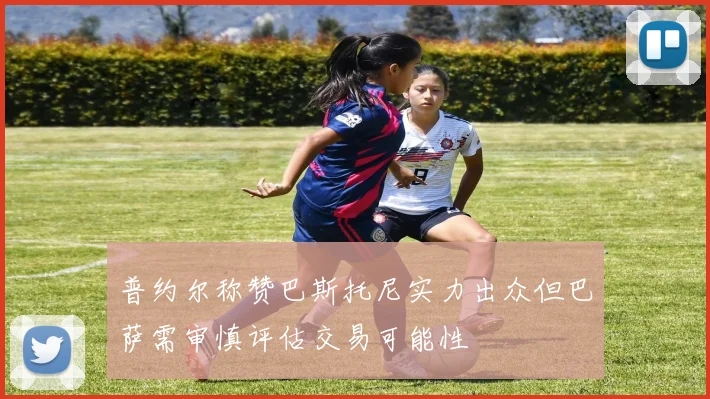 普约尔称赞巴斯托尼实力出众但巴萨需审慎评估交易可能性