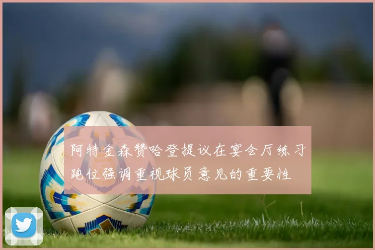 阿特金森赞哈登提议在宴会厅练习跑位强调重视球员意见的重要性