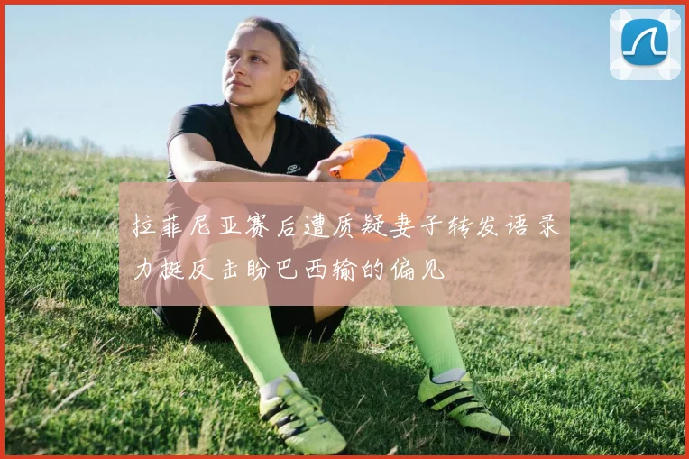 拉菲尼亚赛后遭质疑妻子转发语录力挺反击盼巴西输的偏见