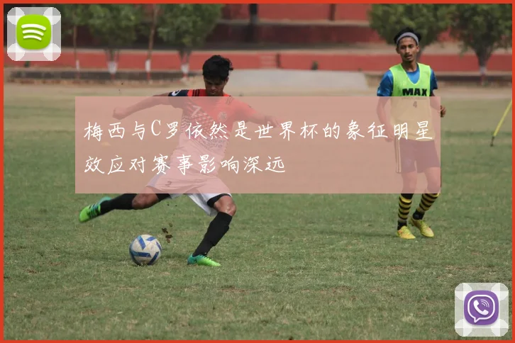 梅西与C罗依然是世界杯的象征明星效应对赛事影响深远