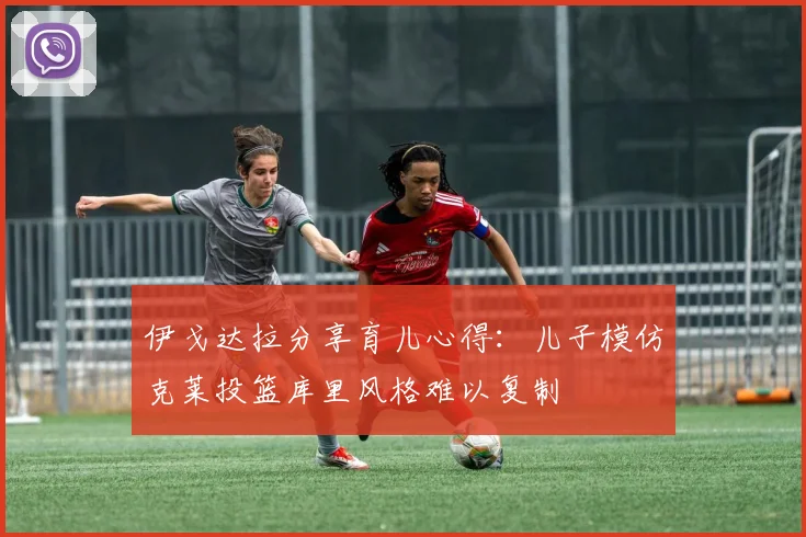 伊戈达拉分享育儿心得：儿子模仿克莱投篮库里风格难以复制